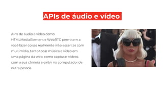 APIs de áudio e vídeo
APIs de áudio e vídeo como
HTMLMediaElement e WebRTC permitem a
você fazer coisas realmente interessantes com
multimídia, tanto tocar música e vídeo em
uma página da web, como capturar vídeos
com a sua câmera e exibir no computador de
outra pessoa.
 