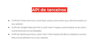API de terceiros
● A API do Twitter permite a você fazer coisas como exibir seus últimos tweets no
seu website.
● A API do Google Maps permite a você inserir mapas customizados no seu site e
outras diversas funcionalidades.
● A API do Spotify permite a você inserir informações de álbuns, playlists e outras
features da plataforma no seu website.
 