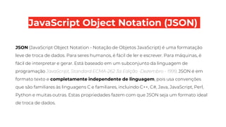 JavaScript Object Notation (JSON)
JSON (JavaScript Object Notation - Notação de Objetos JavaScript) é uma formatação
leve de troca de dados. Para seres humanos, é fácil de ler e escrever. Para máquinas, é
fácil de interpretar e gerar. Está baseado em um subconjunto da linguagem de
programação JavaScript, Standard ECMA-262 3a Edição -Dezembro - 1999. JSON é em
formato texto e completamente independente de linguagem, pois usa convenções
que são familiares às linguagens C e familiares, incluindo C++, C#, Java, JavaScript, Perl,
Python e muitas outras. Estas propriedades fazem com que JSON seja um formato ideal
de troca de dados.
 