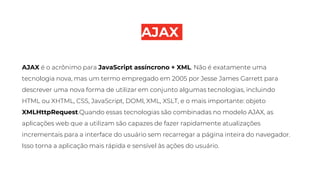 AJAX
AJAX é o acrônimo para JavaScript assíncrono + XML. Não é exatamente uma
tecnologia nova, mas um termo empregado em 2005 por Jesse James Garrett para
descrever uma nova forma de utilizar em conjunto algumas tecnologias, incluindo
HTML ou XHTML, CSS, JavaScript, DOMl, XML, XSLT, e o mais importante: objeto
XMLHttpRequest.Quando essas tecnologias são combinadas no modelo AJAX, as
aplicações web que a utilizam são capazes de fazer rapidamente atualizações
incrementais para a interface do usuário sem recarregar a página inteira do navegador.
Isso torna a aplicação mais rápida e sensível às ações do usuário.
 