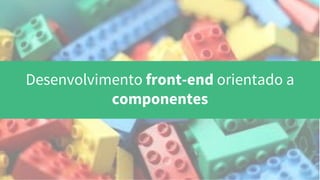 Desenvolvimento front-end orientado a
componentes
 