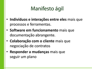 • Indivíduos e interações entre eles mais que
  processos e ferramentas.
• Software em funcionamento mais que
  documentação abrangente.
• Colaboração com o cliente mais que
  negociação de contratos
• Responder a mudanças mais que
  seguir um plano
 
