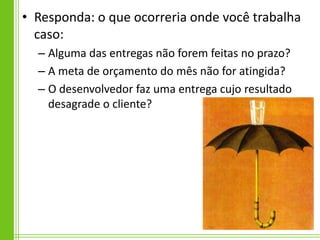 • Responda: o que ocorreria onde você trabalha
  caso:
  – Alguma das entregas não forem feitas no prazo?
  – A meta de orçamento do mês não for atingida?
  – O desenvolvedor faz uma entrega cujo resultado
    desagrade o cliente?
 