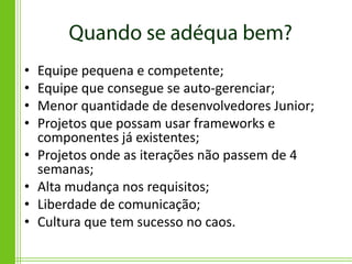 •   Equipe pequena e competente;
•   Equipe que consegue se auto-gerenciar;
•   Menor quantidade de desenvolvedores Junior;
•   Projetos que possam usar frameworks e
    componentes já existentes;
•   Projetos onde as iterações não passem de 4
    semanas;
•   Alta mudança nos requisitos;
•   Liberdade de comunicação;
•   Cultura que tem sucesso no caos.
 