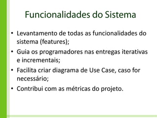 • Levantamento de todas as funcionalidades do
  sistema (features);
• Guia os programadores nas entregas iterativas
  e incrementais;
• Facilita criar diagrama de Use Case, caso for
  necessário;
• Contribui com as métricas do projeto.
 