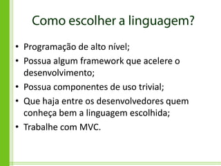 • Programação de alto nível;
• Possua algum framework que acelere o
  desenvolvimento;
• Possua componentes de uso trivial;
• Que haja entre os desenvolvedores quem
  conheça bem a linguagem escolhida;
• Trabalhe com MVC.
 