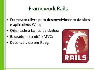 • Framework livre para desenvolvimento de sites
  e aplicativos Web;
• Orientado a banco de dados;
• Baseado no padrão MVC;
• Desenvolvido em Ruby.
 