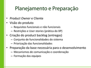 • Product Owner e Cliente
• Visão do produto
   – Requisitos funcionais e não funcionais
   – Restrições e User stories (prática do XP)
• Criação do product backlog (entregas)
   – Conjunto de funcionalidades do sistema
   – Priorização das funcionalidades
• Preparação da base necessária para o desenvolvimento
   – Mecanismos de comunicação e coordenação
   – Formação das equipes
 