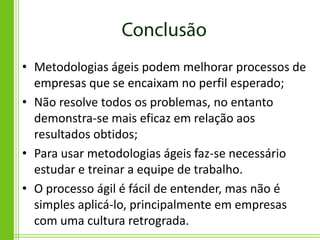 • Metodologias ágeis podem melhorar processos de
  empresas que se encaixam no perfil esperado;
• Não resolve todos os problemas, no entanto
  demonstra-se mais eficaz em relação aos
  resultados obtidos;
• Para usar metodologias ágeis faz-se necessário
  estudar e treinar a equipe de trabalho.
• O processo ágil é fácil de entender, mas não é
  simples aplicá-lo, principalmente em empresas
  com uma cultura retrograda.
 