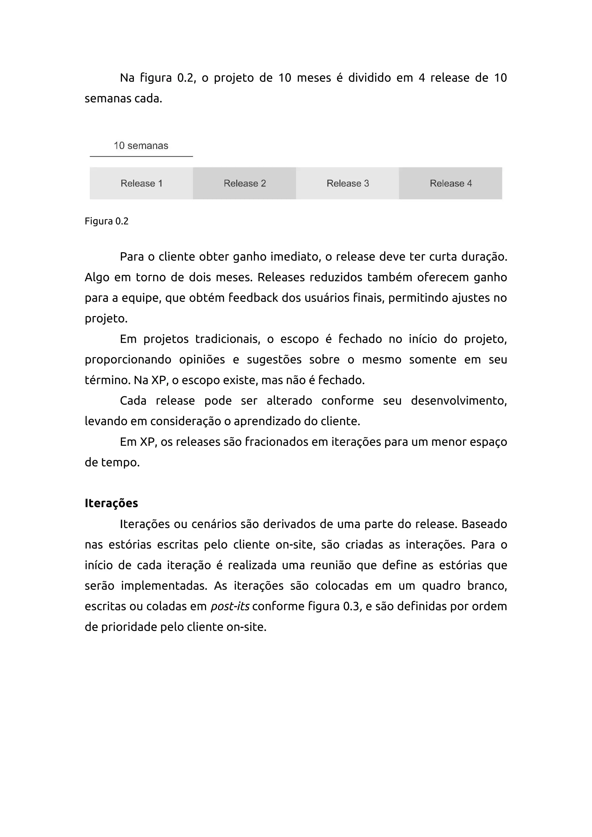 Na figura 0.2, o projeto de 10 meses é dividido em 4 release de 10
semanas cada.
Figura 0.2
Para o cliente obter ganho imediato, o release deve ter curta duração.
Algo em torno de dois meses. Releases reduzidos também oferecem ganho
para a equipe, que obtém feedback dos usuários finais, permitindo ajustes no
projeto.
Em projetos tradicionais, o escopo é fechado no início do projeto,
proporcionando opiniões e sugestões sobre o mesmo somente em seu
término. Na XP, o escopo existe, mas não é fechado.
Cada release pode ser alterado conforme seu desenvolvimento,
levando em consideração o aprendizado do cliente.
Em XP, os releases são fracionados em iterações para um menor espaço
de tempo.
Iterações
Iterações ou cenários são derivados de uma parte do release. Baseado
nas estórias escritas pelo cliente on-site, são criadas as interações. Para o
início de cada iteração é realizada uma reunião que define as estórias que
serão implementadas. As iterações são colocadas em um quadro branco,
escritas ou coladas em post-its conforme figura 0.3, e são definidas por ordem
de prioridade pelo cliente on-site.
 