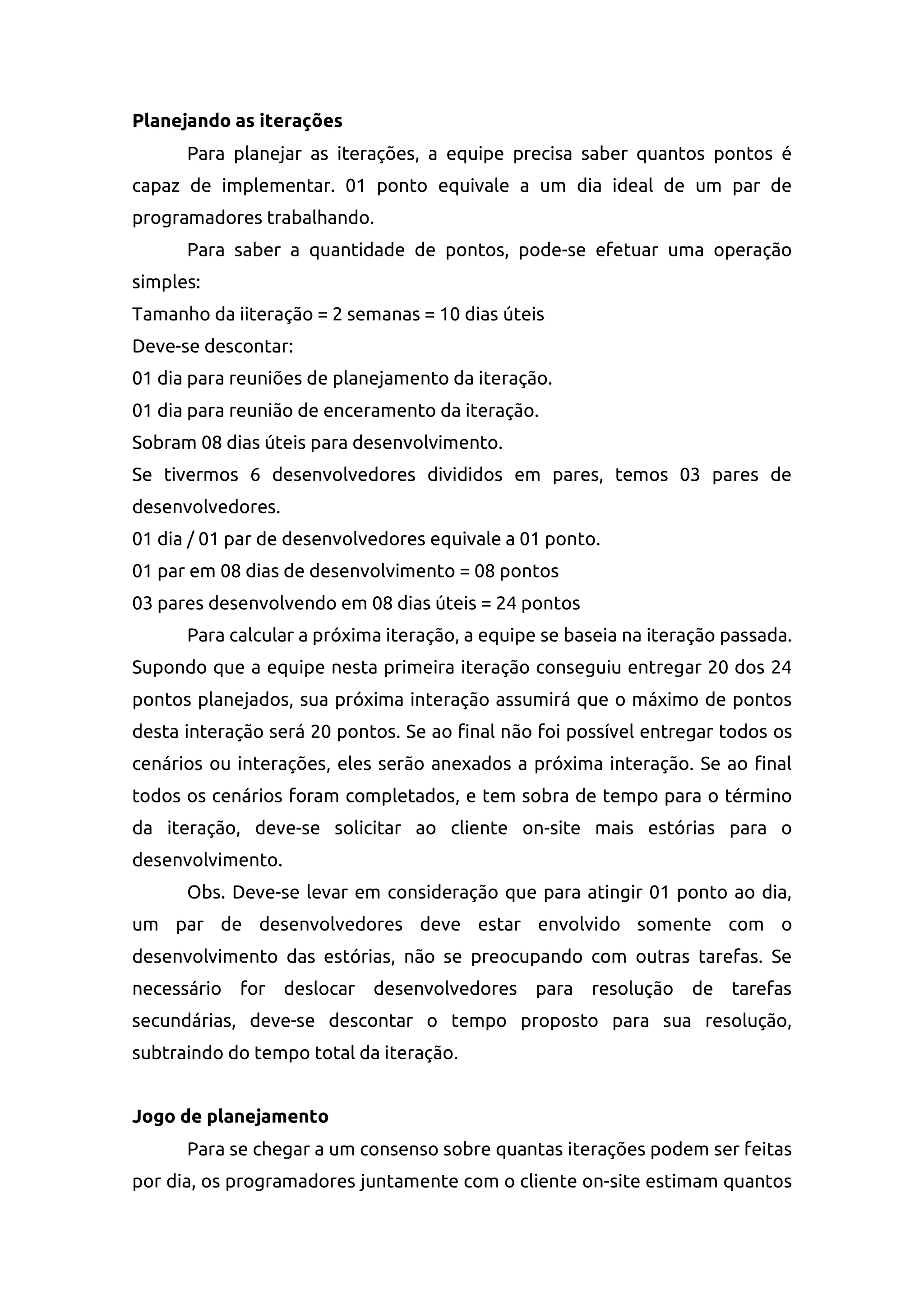 Planejando as iterações
Para planejar as iterações, a equipe precisa saber quantos pontos é
capaz de implementar. 01 ponto equivale a um dia ideal de um par de
programadores trabalhando.
Para saber a quantidade de pontos, pode-se efetuar uma operação
simples:
Tamanho da iiteração = 2 semanas = 10 dias úteis
Deve-se descontar:
01 dia para reuniões de planejamento da iteração.
01 dia para reunião de enceramento da iteração.
Sobram 08 dias úteis para desenvolvimento.
Se tivermos 6 desenvolvedores divididos em pares, temos 03 pares de
desenvolvedores.
01 dia / 01 par de desenvolvedores equivale a 01 ponto.
01 par em 08 dias de desenvolvimento = 08 pontos
03 pares desenvolvendo em 08 dias úteis = 24 pontos
Para calcular a próxima iteração, a equipe se baseia na iteração passada.
Supondo que a equipe nesta primeira iteração conseguiu entregar 20 dos 24
pontos planejados, sua próxima interação assumirá que o máximo de pontos
desta interação será 20 pontos. Se ao final não foi possível entregar todos os
cenários ou interações, eles serão anexados a próxima interação. Se ao final
todos os cenários foram completados, e tem sobra de tempo para o término
da iteração, deve-se solicitar ao cliente on-site mais estórias para o
desenvolvimento.
Obs. Deve-se levar em consideração que para atingir 01 ponto ao dia,
um par de desenvolvedores deve estar envolvido somente com o
desenvolvimento das estórias, não se preocupando com outras tarefas. Se
necessário for deslocar desenvolvedores para resolução de tarefas
secundárias, deve-se descontar o tempo proposto para sua resolução,
subtraindo do tempo total da iteração.
Jogo de planejamento
Para se chegar a um consenso sobre quantas iterações podem ser feitas
por dia, os programadores juntamente com o cliente on-site estimam quantos
 