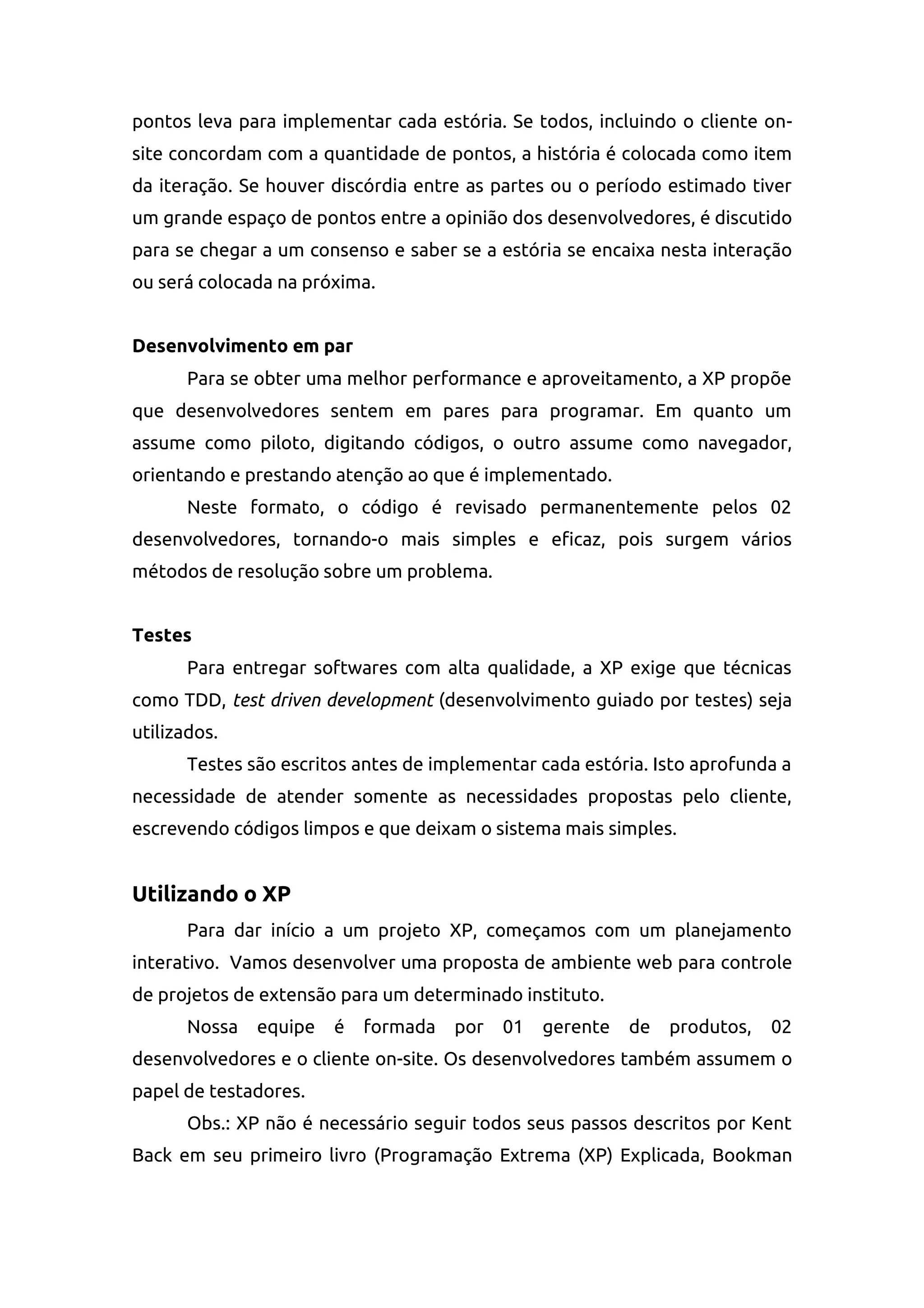 pontos leva para implementar cada estória. Se todos, incluindo o cliente on-
site concordam com a quantidade de pontos, a história é colocada como item
da iteração. Se houver discórdia entre as partes ou o período estimado tiver
um grande espaço de pontos entre a opinião dos desenvolvedores, é discutido
para se chegar a um consenso e saber se a estória se encaixa nesta interação
ou será colocada na próxima.
Desenvolvimento em par
Para se obter uma melhor performance e aproveitamento, a XP propõe
que desenvolvedores sentem em pares para programar. Em quanto um
assume como piloto, digitando códigos, o outro assume como navegador,
orientando e prestando atenção ao que é implementado.
Neste formato, o código é revisado permanentemente pelos 02
desenvolvedores, tornando-o mais simples e eficaz, pois surgem vários
métodos de resolução sobre um problema.
Testes
Para entregar softwares com alta qualidade, a XP exige que técnicas
como TDD, test driven development (desenvolvimento guiado por testes) seja
utilizados.
Testes são escritos antes de implementar cada estória. Isto aprofunda a
necessidade de atender somente as necessidades propostas pelo cliente,
escrevendo códigos limpos e que deixam o sistema mais simples.
Utilizando o XP
Para dar início a um projeto XP, começamos com um planejamento
interativo. Vamos desenvolver uma proposta de ambiente web para controle
de projetos de extensão para um determinado instituto.
Nossa equipe é formada por 01 gerente de produtos, 02
desenvolvedores e o cliente on-site. Os desenvolvedores também assumem o
papel de testadores.
Obs.: XP não é necessário seguir todos seus passos descritos por Kent
Back em seu primeiro livro (Programação Extrema (XP) Explicada, Bookman
 