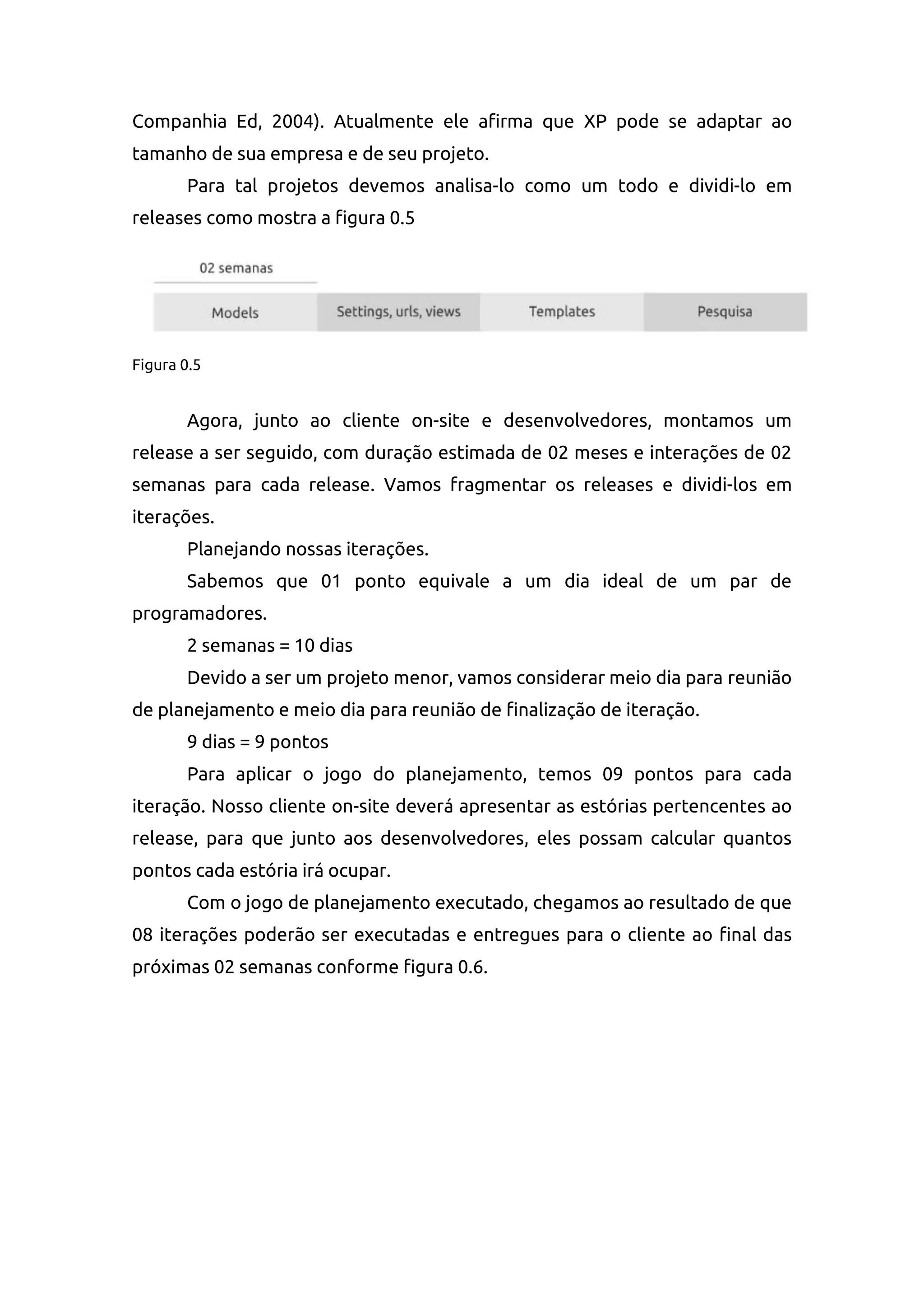 Companhia Ed, 2004). Atualmente ele afirma que XP pode se adaptar ao
tamanho de sua empresa e de seu projeto.
Para tal projetos devemos analisa-lo como um todo e dividi-lo em
releases como mostra a figura 0.5
Figura 0.5
Agora, junto ao cliente on-site e desenvolvedores, montamos um
release a ser seguido, com duração estimada de 02 meses e interações de 02
semanas para cada release. Vamos fragmentar os releases e dividi-los em
iterações.
Planejando nossas iterações.
Sabemos que 01 ponto equivale a um dia ideal de um par de
programadores.
2 semanas = 10 dias
Devido a ser um projeto menor, vamos considerar meio dia para reunião
de planejamento e meio dia para reunião de finalização de iteração.
9 dias = 9 pontos
Para aplicar o jogo do planejamento, temos 09 pontos para cada
iteração. Nosso cliente on-site deverá apresentar as estórias pertencentes ao
release, para que junto aos desenvolvedores, eles possam calcular quantos
pontos cada estória irá ocupar.
Com o jogo de planejamento executado, chegamos ao resultado de que
08 iterações poderão ser executadas e entregues para o cliente ao final das
próximas 02 semanas conforme figura 0.6.
 