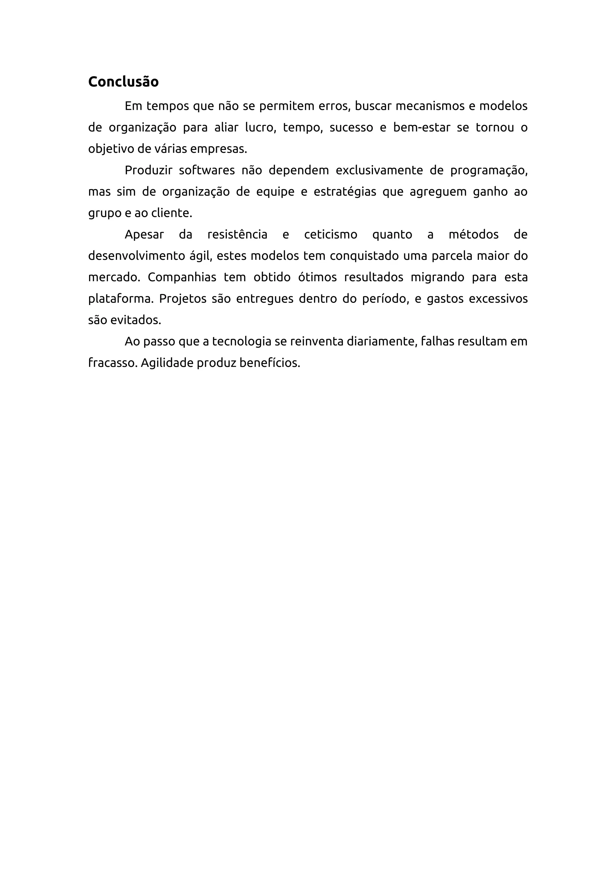 Conclusão
Em tempos que não se permitem erros, buscar mecanismos e modelos
de organização para aliar lucro, tempo, sucesso e bem-estar se tornou o
objetivo de várias empresas.
Produzir softwares não dependem exclusivamente de programação,
mas sim de organização de equipe e estratégias que agreguem ganho ao
grupo e ao cliente.
Apesar da resistência e ceticismo quanto a métodos de
desenvolvimento ágil, estes modelos tem conquistado uma parcela maior do
mercado. Companhias tem obtido ótimos resultados migrando para esta
plataforma. Projetos são entregues dentro do período, e gastos excessivos
são evitados.
Ao passo que a tecnologia se reinventa diariamente, falhas resultam em
fracasso. Agilidade produz benefícios.
 