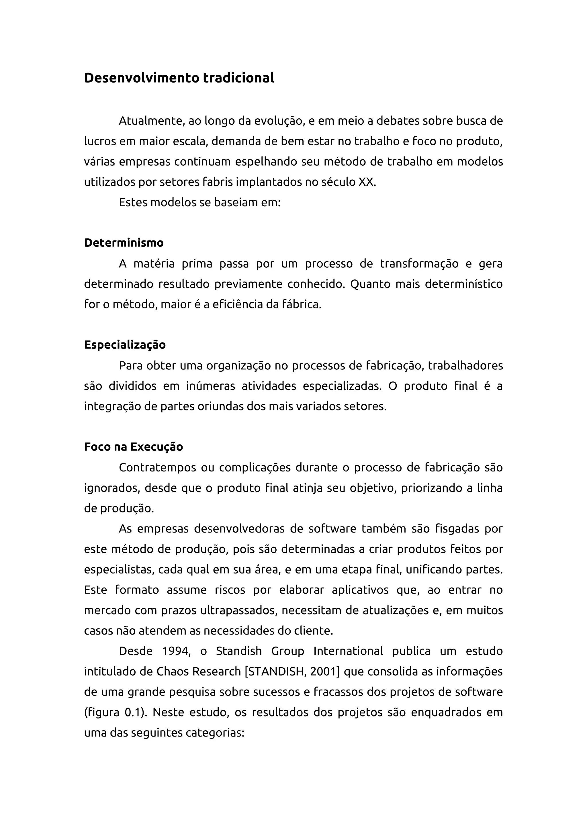 Desenvolvimento tradicional
Atualmente, ao longo da evolução, e em meio a debates sobre busca de
lucros em maior escala, demanda de bem estar no trabalho e foco no produto,
várias empresas continuam espelhando seu método de trabalho em modelos
utilizados por setores fabris implantados no século XX.
Estes modelos se baseiam em:
Determinismo
A matéria prima passa por um processo de transformação e gera
determinado resultado previamente conhecido. Quanto mais determinístico
for o método, maior é a eficiência da fábrica.
Especialização
Para obter uma organização no processos de fabricação, trabalhadores
são divididos em inúmeras atividades especializadas. O produto final é a
integração de partes oriundas dos mais variados setores.
Foco na Execução
Contratempos ou complicações durante o processo de fabricação são
ignorados, desde que o produto final atinja seu objetivo, priorizando a linha
de produção.
As empresas desenvolvedoras de software também são fisgadas por
este método de produção, pois são determinadas a criar produtos feitos por
especialistas, cada qual em sua área, e em uma etapa final, unificando partes.
Este formato assume riscos por elaborar aplicativos que, ao entrar no
mercado com prazos ultrapassados, necessitam de atualizações e, em muitos
casos não atendem as necessidades do cliente.
Desde 1994, o Standish Group International publica um estudo
intitulado de Chaos Research [STANDISH, 2001] que consolida as informações
de uma grande pesquisa sobre sucessos e fracassos dos projetos de software
(figura 0.1). Neste estudo, os resultados dos projetos são enquadrados em
uma das seguintes categorias:
 