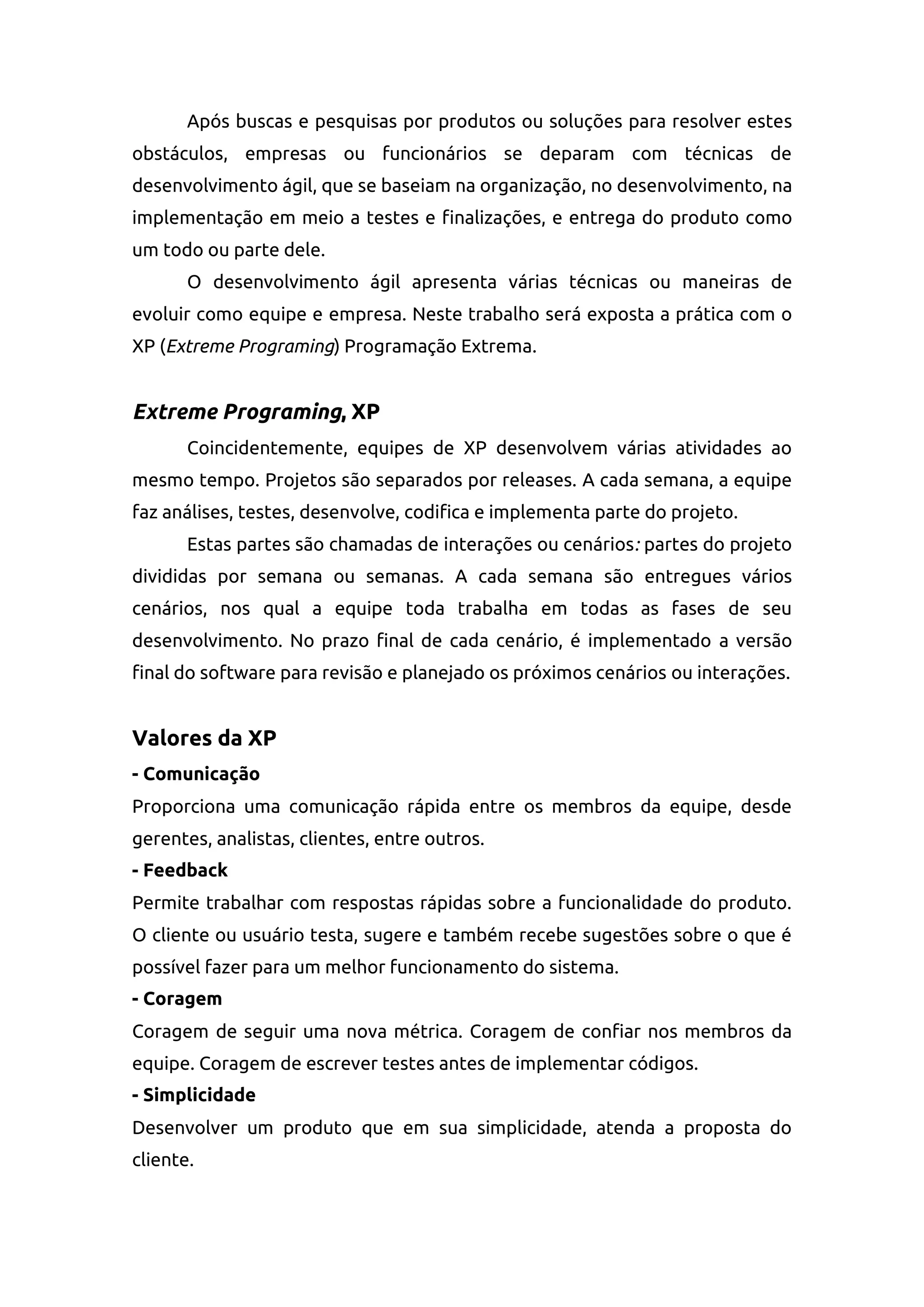 Após buscas e pesquisas por produtos ou soluções para resolver estes
obstáculos, empresas ou funcionários se deparam com técnicas de
desenvolvimento ágil, que se baseiam na organização, no desenvolvimento, na
implementação em meio a testes e finalizações, e entrega do produto como
um todo ou parte dele.
O desenvolvimento ágil apresenta várias técnicas ou maneiras de
evoluir como equipe e empresa. Neste trabalho será exposta a prática com o
XP (Extreme Programing) Programação Extrema.
Extreme Programing, XP
Coincidentemente, equipes de XP desenvolvem várias atividades ao
mesmo tempo. Projetos são separados por releases. A cada semana, a equipe
faz análises, testes, desenvolve, codifica e implementa parte do projeto.
Estas partes são chamadas de interações ou cenários: partes do projeto
divididas por semana ou semanas. A cada semana são entregues vários
cenários, nos qual a equipe toda trabalha em todas as fases de seu
desenvolvimento. No prazo final de cada cenário, é implementado a versão
final do software para revisão e planejado os próximos cenários ou interações.
Valores da XP
- Comunicação
Proporciona uma comunicação rápida entre os membros da equipe, desde
gerentes, analistas, clientes, entre outros.
- Feedback
Permite trabalhar com respostas rápidas sobre a funcionalidade do produto.
O cliente ou usuário testa, sugere e também recebe sugestões sobre o que é
possível fazer para um melhor funcionamento do sistema.
- Coragem
Coragem de seguir uma nova métrica. Coragem de confiar nos membros da
equipe. Coragem de escrever testes antes de implementar códigos.
- Simplicidade
Desenvolver um produto que em sua simplicidade, atenda a proposta do
cliente.
 