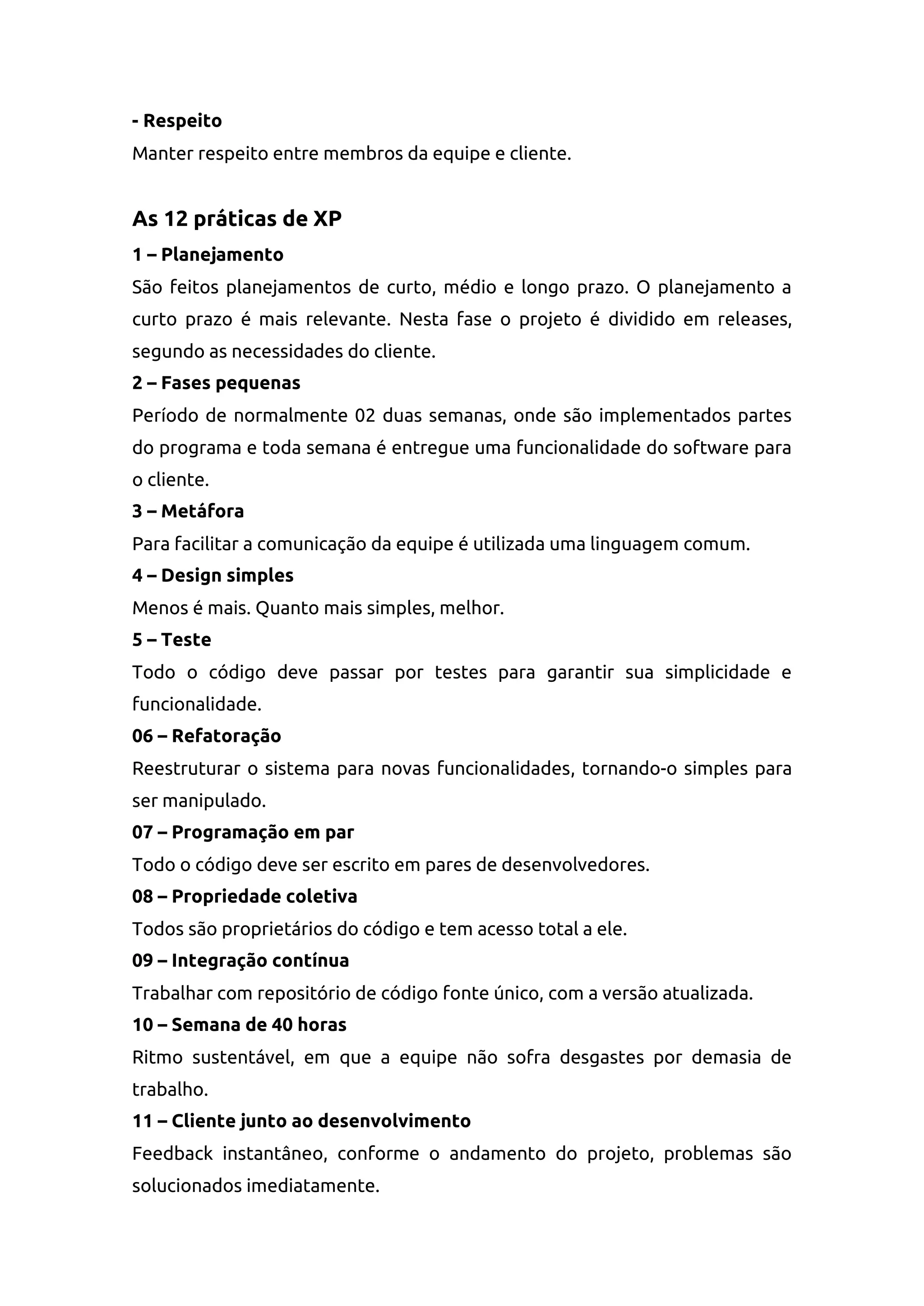 - Respeito
Manter respeito entre membros da equipe e cliente.
As 12 práticas de XP
1 – Planejamento
São feitos planejamentos de curto, médio e longo prazo. O planejamento a
curto prazo é mais relevante. Nesta fase o projeto é dividido em releases,
segundo as necessidades do cliente.
2 – Fases pequenas
Período de normalmente 02 duas semanas, onde são implementados partes
do programa e toda semana é entregue uma funcionalidade do software para
o cliente.
3 – Metáfora
Para facilitar a comunicação da equipe é utilizada uma linguagem comum.
4 – Design simples
Menos é mais. Quanto mais simples, melhor.
5 – Teste
Todo o código deve passar por testes para garantir sua simplicidade e
funcionalidade.
06 – Refatoração
Reestruturar o sistema para novas funcionalidades, tornando-o simples para
ser manipulado.
07 – Programação em par
Todo o código deve ser escrito em pares de desenvolvedores.
08 – Propriedade coletiva
Todos são proprietários do código e tem acesso total a ele.
09 – Integração contínua
Trabalhar com repositório de código fonte único, com a versão atualizada.
10 – Semana de 40 horas
Ritmo sustentável, em que a equipe não sofra desgastes por demasia de
trabalho.
11 – Cliente junto ao desenvolvimento
Feedback instantâneo, conforme o andamento do projeto, problemas são
solucionados imediatamente.
 