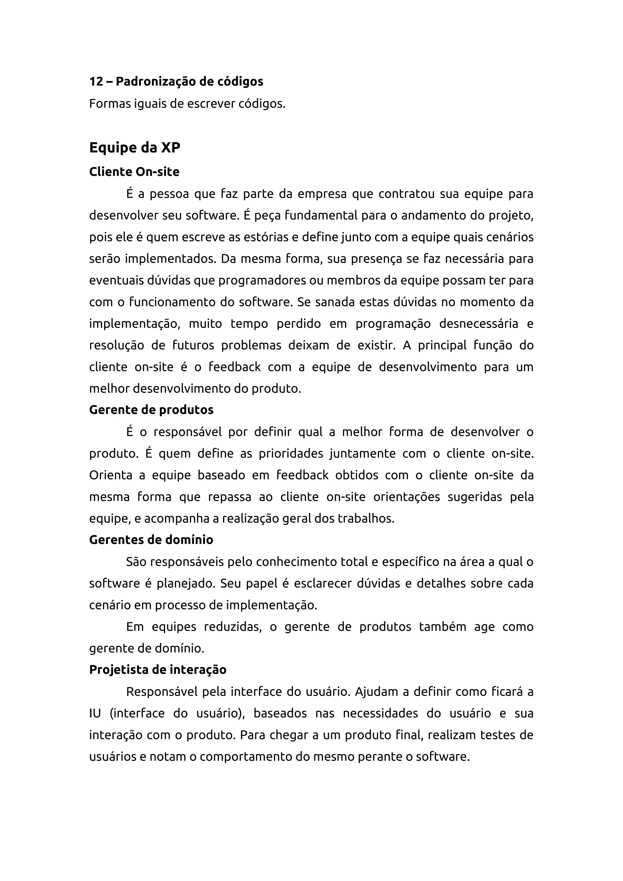 12 – Padronização de códigos
Formas iguais de escrever códigos.
Equipe da XP
Cliente On-site
É a pessoa que faz parte da empresa que contratou sua equipe para
desenvolver seu software. É peça fundamental para o andamento do projeto,
pois ele é quem escreve as estórias e define junto com a equipe quais cenários
serão implementados. Da mesma forma, sua presença se faz necessária para
eventuais dúvidas que programadores ou membros da equipe possam ter para
com o funcionamento do software. Se sanada estas dúvidas no momento da
implementação, muito tempo perdido em programação desnecessária e
resolução de futuros problemas deixam de existir. A principal função do
cliente on-site é o feedback com a equipe de desenvolvimento para um
melhor desenvolvimento do produto.
Gerente de produtos
É o responsável por definir qual a melhor forma de desenvolver o
produto. É quem define as prioridades juntamente com o cliente on-site.
Orienta a equipe baseado em feedback obtidos com o cliente on-site da
mesma forma que repassa ao cliente on-site orientações sugeridas pela
equipe, e acompanha a realização geral dos trabalhos.
Gerentes de domínio
São responsáveis pelo conhecimento total e específico na área a qual o
software é planejado. Seu papel é esclarecer dúvidas e detalhes sobre cada
cenário em processo de implementação.
Em equipes reduzidas, o gerente de produtos também age como
gerente de domínio.
Projetista de interação
Responsável pela interface do usuário. Ajudam a definir como ficará a
IU (interface do usuário), baseados nas necessidades do usuário e sua
interação com o produto. Para chegar a um produto final, realizam testes de
usuários e notam o comportamento do mesmo perante o software.
 