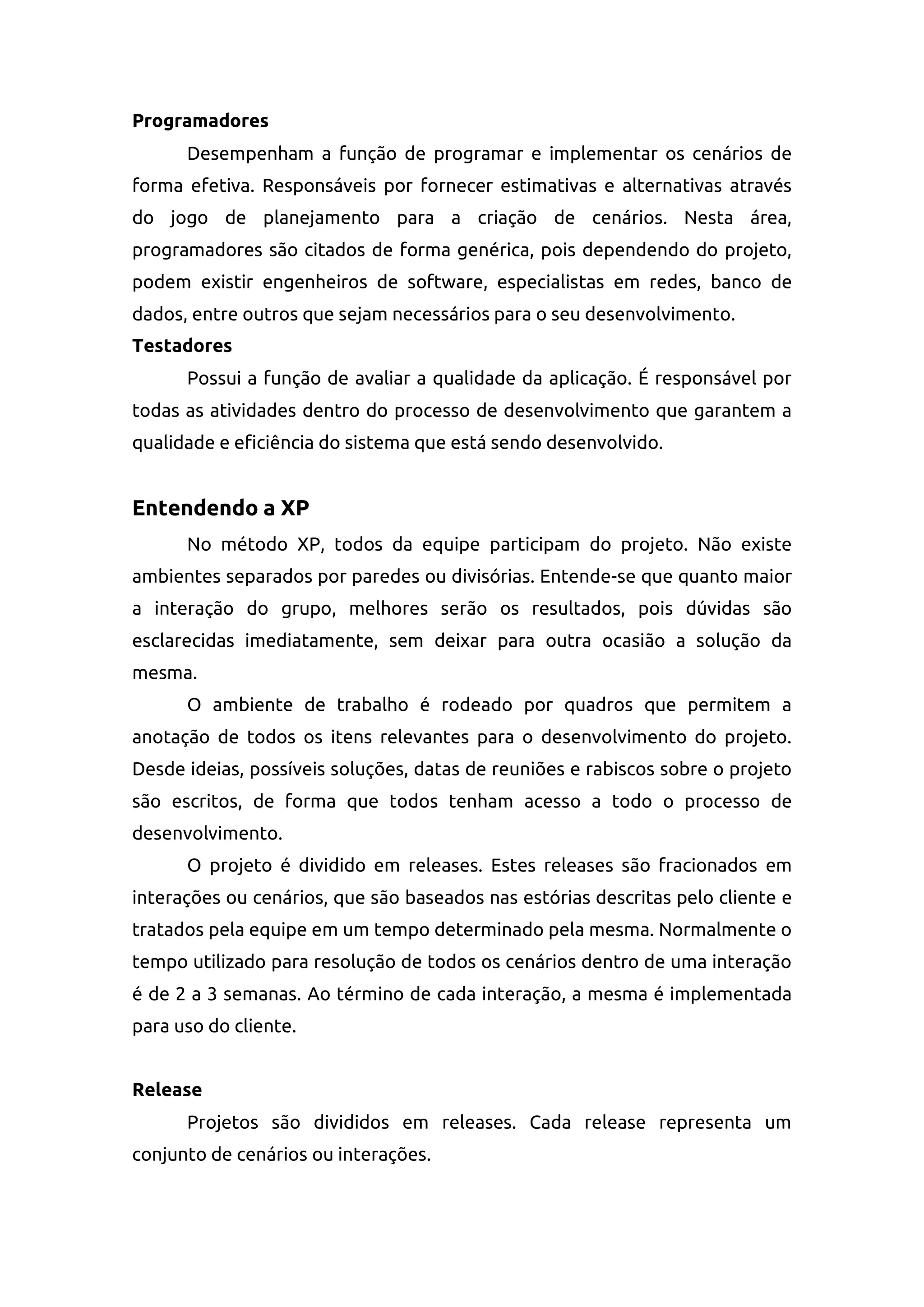 Programadores
Desempenham a função de programar e implementar os cenários de
forma efetiva. Responsáveis por fornecer estimativas e alternativas através
do jogo de planejamento para a criação de cenários. Nesta área,
programadores são citados de forma genérica, pois dependendo do projeto,
podem existir engenheiros de software, especialistas em redes, banco de
dados, entre outros que sejam necessários para o seu desenvolvimento.
Testadores
Possui a função de avaliar a qualidade da aplicação. É responsável por
todas as atividades dentro do processo de desenvolvimento que garantem a
qualidade e eficiência do sistema que está sendo desenvolvido.
Entendendo a XP
No método XP, todos da equipe participam do projeto. Não existe
ambientes separados por paredes ou divisórias. Entende-se que quanto maior
a interação do grupo, melhores serão os resultados, pois dúvidas são
esclarecidas imediatamente, sem deixar para outra ocasião a solução da
mesma.
O ambiente de trabalho é rodeado por quadros que permitem a
anotação de todos os itens relevantes para o desenvolvimento do projeto.
Desde ideias, possíveis soluções, datas de reuniões e rabiscos sobre o projeto
são escritos, de forma que todos tenham acesso a todo o processo de
desenvolvimento.
O projeto é dividido em releases. Estes releases são fracionados em
interações ou cenários, que são baseados nas estórias descritas pelo cliente e
tratados pela equipe em um tempo determinado pela mesma. Normalmente o
tempo utilizado para resolução de todos os cenários dentro de uma interação
é de 2 a 3 semanas. Ao término de cada interação, a mesma é implementada
para uso do cliente.
Release
Projetos são divididos em releases. Cada release representa um
conjunto de cenários ou interações.
 