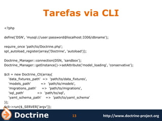Tarefas via CLI <?php define('DSN', 'mysql://user:password@localhost:3306/dbname'); require_once 'path/to/Doctrine.php'; spl_autoload_register(array('Doctrine', 'autoload')); Doctrine_Manager::connection(DSN, 'sandbox'); Doctrine_Manager::getInstance()->setAttribute('model_loading', 'conservative'); $cli = new Doctrine_Cli(array( 'data_fixtures_path'  =>  'path/to/data_fixtures', 'models_path'  =>  'path/to/models', 'migrations_path'  =>  'path/to/migrations', 'sql_path'  =>  'path/to/sql', 'yaml_schema_path'  =>  'path/to/yaml_schema' )); $cli->run($_SERVER['argv']); 