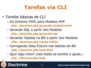 Tarefas via CLI Tarefas básicas de CLI Do Schema YAML para Modelos PHP php ./doctrine.php generate-models-yaml Gerando SQL a partir dos Modelos php ./doctrine.php generate-sql Gerando Tabelas no BD a partir dos Modelos php ./doctrine.php create-tables Carregando Data Fixture nas tabelas do BD php ./doctrine.php load-data Quer algo mais? Lista todas as tarefas e ajuda... php ./doctrine.php help 