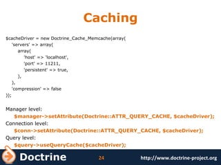 Caching $cacheDriver = new Doctrine_Cache_Memcache(array( 'servers' => array( array( 'host' => 'localhost', 'port' => 11211, 'persistent' => true, ), ), 'compression' => false )); Manager level: $manager->setAttribute(Doctrine::ATTR_QUERY_CACHE, $cacheDriver); Connection level: $conn->setAttribute(Doctrine::ATTR_QUERY_CACHE, $cacheDriver); Query level: $query->useQueryCache($cacheDriver); 