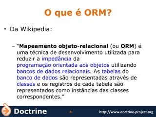 O que é ORM? Da Wikipedia: “ Mapeamento objeto-relacional  (ou  ORM ) é uma técnica de desenvolvimento utilizada para reduzir a  impedância  da  programação orientada aos objetos  utilizando  bancos de dados relacionais . As  tabelas  do  banco de dados  são representadas através de  classes  e os registros de cada tabela são representados como instâncias das classes correspondentes.” 