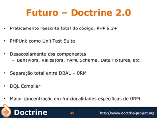 Futuro – Doctrine 2.0 Praticamente reescrita total do código. PHP 5.3+ PHPUnit como Unit Test Suite Desacoplamento dos componentes Behaviors, Validators, YAML Schema, Data Fixtures, etc Separação total entre DBAL – ORM  DQL Compiler Maior concentração em funcionalidades específicas de ORM 
