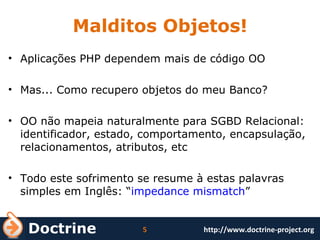 Malditos Objetos! Aplicações PHP dependem mais de código OO Mas... Como recupero objetos do meu Banco? OO não mapeia naturalmente para SGBD Relacional: identificador, estado, comportamento, encapsulação, relacionamentos, atributos, etc Todo este sofrimento se resume à estas palavras simples em Inglês: “ impedance mismatch ” 