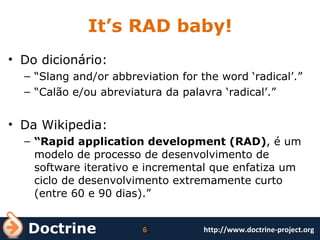 It’s RAD baby! Do dicionário: “ Slang and/or abbreviation for the word ‘radical’.” “ Calão e/ou abreviatura da palavra ‘radical’.” Da Wikipedia: “ Rapid application development (RAD) , é um modelo de processo de desenvolvimento de software iterativo e incremental que enfatiza um ciclo de desenvolvimento extremamente curto (entre 60 e 90 dias).” 