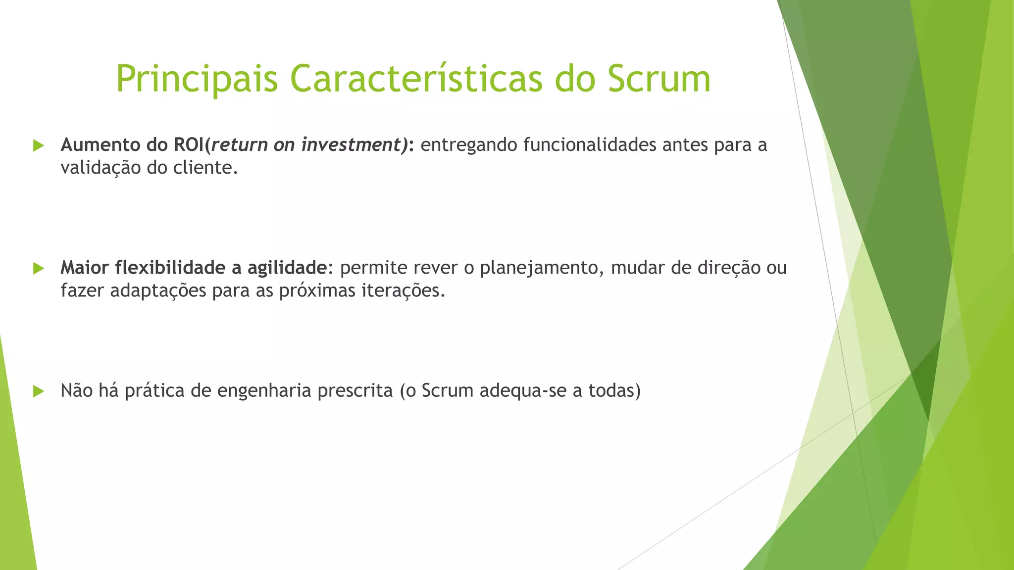 Principais Características do Scrum
 Aumento do ROI(return on investment): entregando funcionalidades antes para a
validação do cliente.
 Maior flexibilidade a agilidade: permite rever o planejamento, mudar de direção ou
fazer adaptações para as próximas iterações.
 Não há prática de engenharia prescrita (o Scrum adequa-se a todas)
 