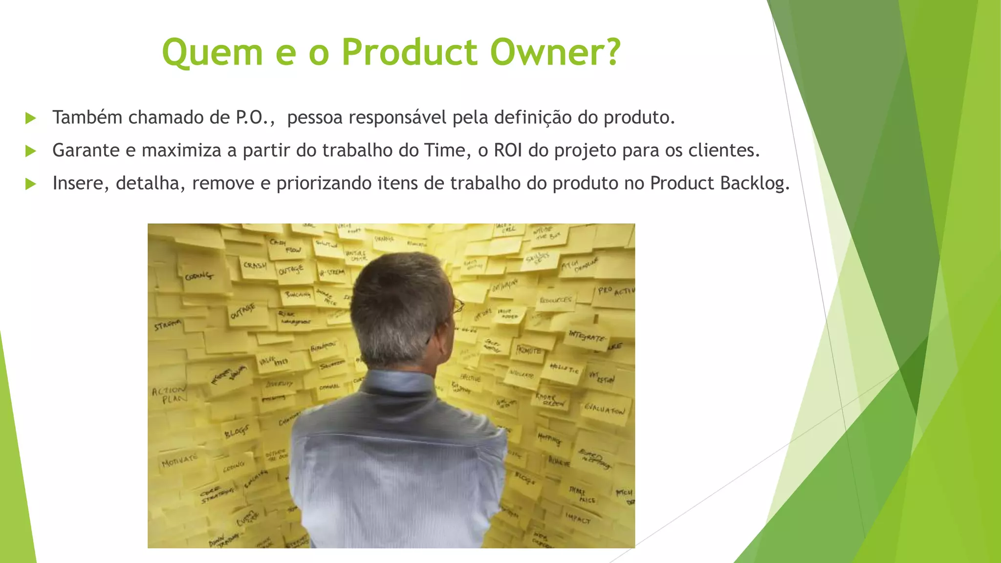 Quem e o Product Owner?
 Também chamado de P.O., pessoa responsável pela definição do produto.
 Garante e maximiza a partir do trabalho do Time, o ROI do projeto para os clientes.
 Insere, detalha, remove e priorizando itens de trabalho do produto no Product Backlog.
 
