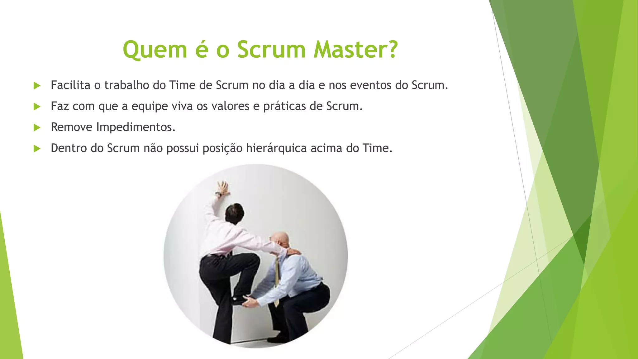 Quem é o Scrum Master?
 Facilita o trabalho do Time de Scrum no dia a dia e nos eventos do Scrum.
 Faz com que a equipe viva os valores e práticas de Scrum.
 Remove Impedimentos.
 Dentro do Scrum não possui posição hierárquica acima do Time.
 