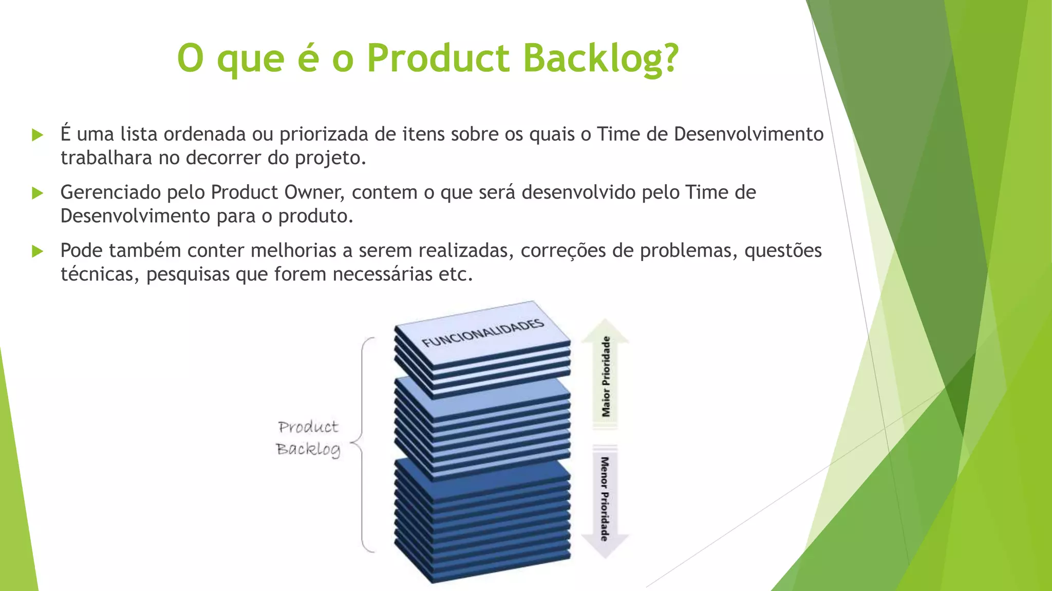 O que é o Product Backlog?
 É uma lista ordenada ou priorizada de itens sobre os quais o Time de Desenvolvimento
trabalhara no decorrer do projeto.
 Gerenciado pelo Product Owner, contem o que será desenvolvido pelo Time de
Desenvolvimento para o produto.
 Pode também conter melhorias a serem realizadas, correções de problemas, questões
técnicas, pesquisas que forem necessárias etc.
 