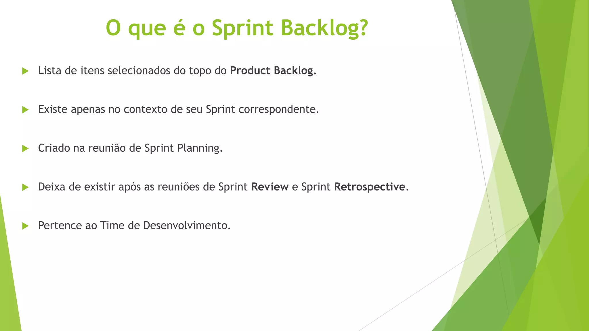 O que é o Sprint Backlog?
 Lista de itens selecionados do topo do Product Backlog.
 Existe apenas no contexto de seu Sprint correspondente.
 Criado na reunião de Sprint Planning.
 Deixa de existir após as reuniões de Sprint Review e Sprint Retrospective.
 Pertence ao Time de Desenvolvimento.
 
