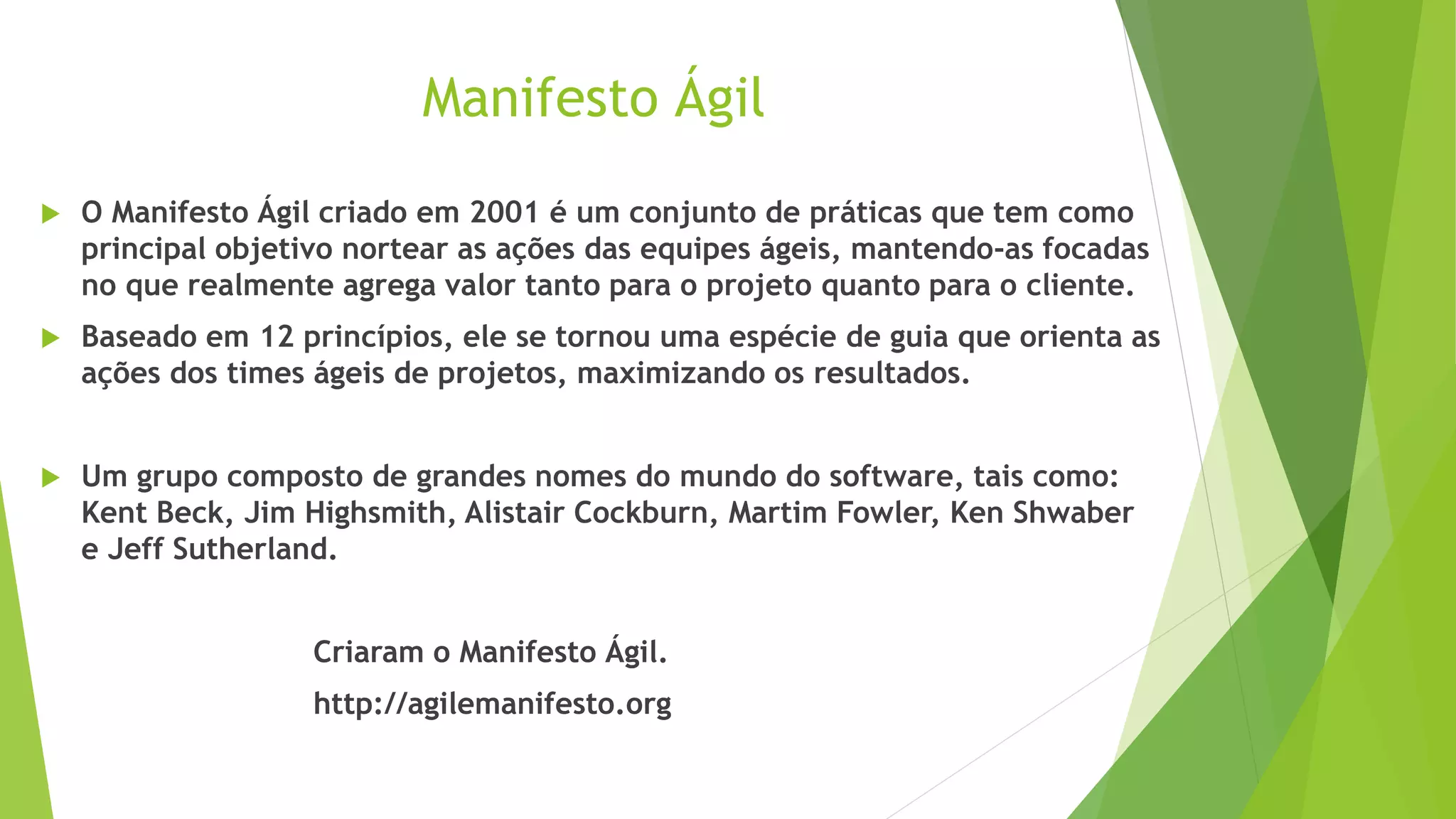 Manifesto Ágil
 O Manifesto Ágil criado em 2001 é um conjunto de práticas que tem como
principal objetivo nortear as ações das equipes ágeis, mantendo-as focadas
no que realmente agrega valor tanto para o projeto quanto para o cliente.
 Baseado em 12 princípios, ele se tornou uma espécie de guia que orienta as
ações dos times ágeis de projetos, maximizando os resultados.
 Um grupo composto de grandes nomes do mundo do software, tais como:
Kent Beck, Jim Highsmith, Alistair Cockburn, Martim Fowler, Ken Shwaber
e Jeff Sutherland.
Criaram o Manifesto Ágil.
http://agilemanifesto.org
 