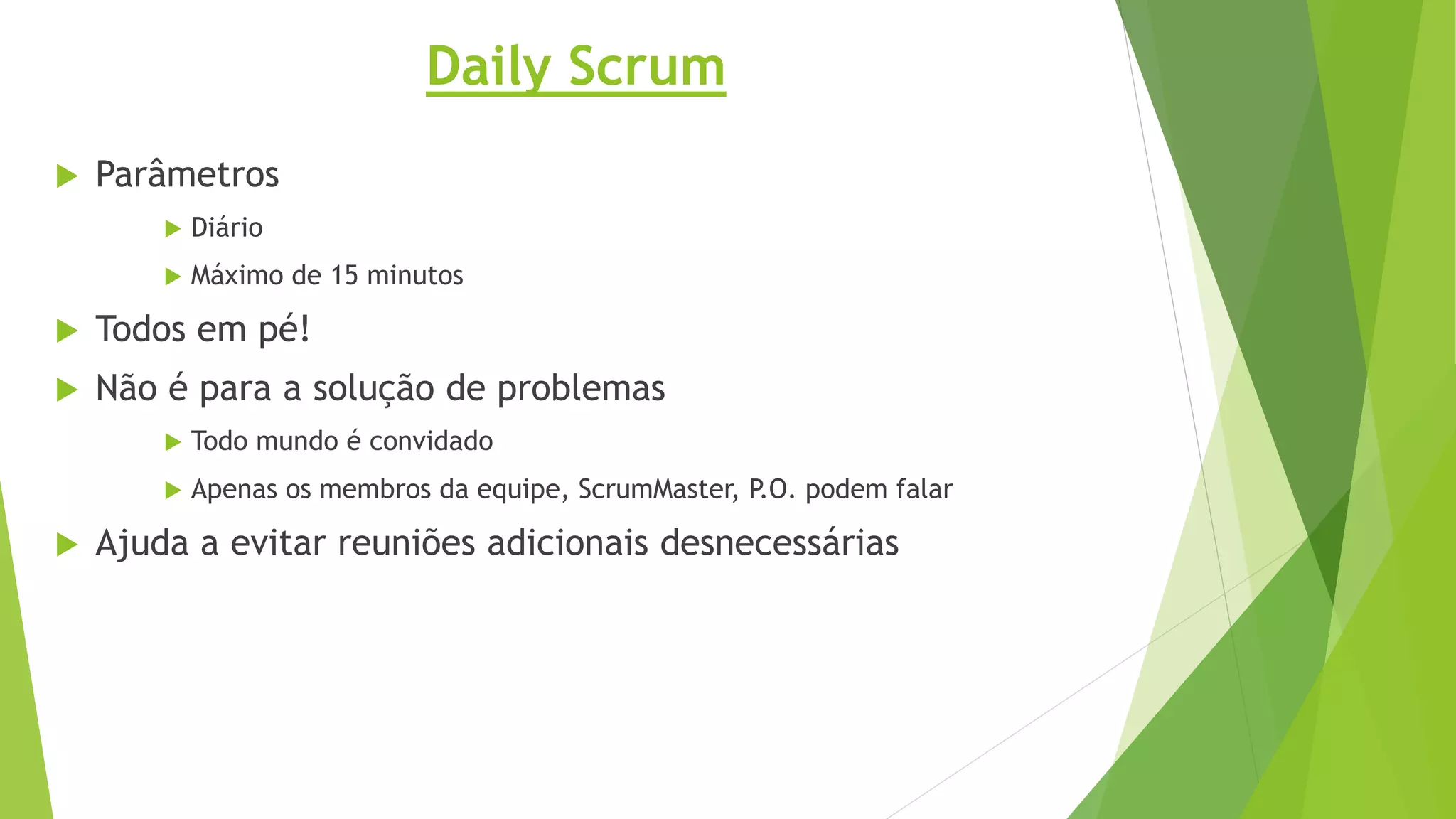 Daily Scrum
 Parâmetros
 Diário
 Máximo de 15 minutos
 Todos em pé!
 Não é para a solução de problemas
 Todo mundo é convidado
 Apenas os membros da equipe, ScrumMaster, P.O. podem falar
 Ajuda a evitar reuniões adicionais desnecessárias
 