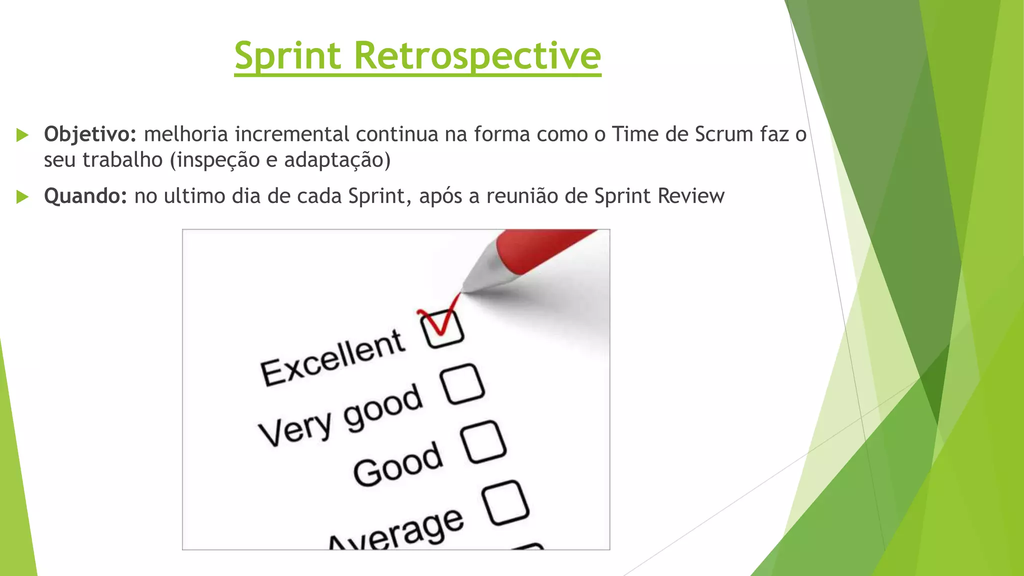 Sprint Retrospective
 Objetivo: melhoria incremental continua na forma como o Time de Scrum faz o
seu trabalho (inspeção e adaptação)
 Quando: no ultimo dia de cada Sprint, após a reunião de Sprint Review
 