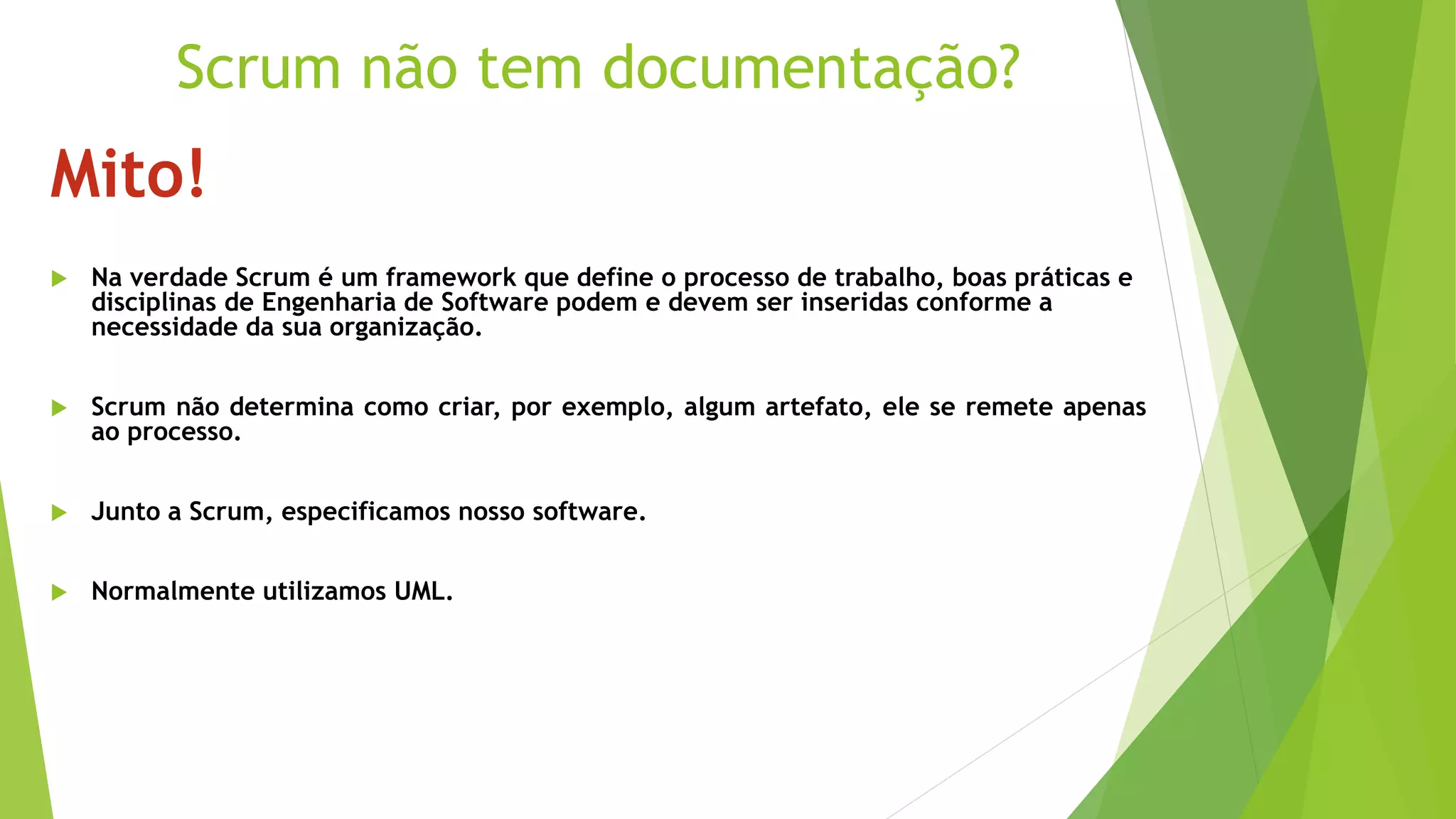 Mito!
 Na verdade Scrum é um framework que define o processo de trabalho, boas práticas e
disciplinas de Engenharia de Software podem e devem ser inseridas conforme a
necessidade da sua organização.
 Scrum não determina como criar, por exemplo, algum artefato, ele se remete apenas
ao processo.
 Junto a Scrum, especificamos nosso software.
 Normalmente utilizamos UML.
Scrum não tem documentação?
 