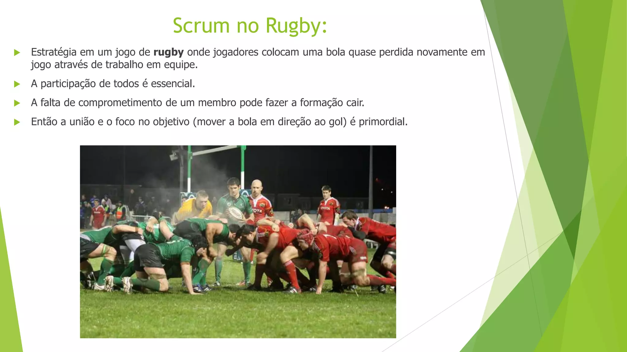  Estratégia em um jogo de rugby onde jogadores colocam uma bola quase perdida novamente em
jogo através de trabalho em equipe.
 A participação de todos é essencial.
 A falta de comprometimento de um membro pode fazer a formação cair.
 Então a união e o foco no objetivo (mover a bola em direção ao gol) é primordial.
Scrum no Rugby:
 