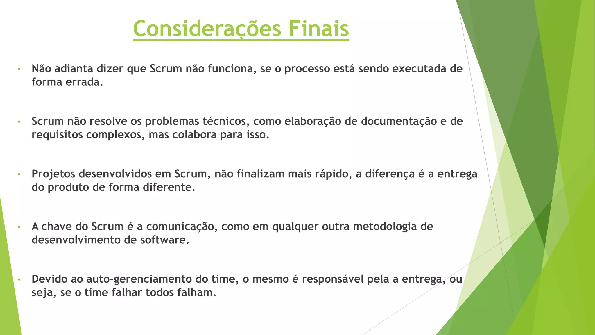 • Não adianta dizer que Scrum não funciona, se o processo está sendo executada de
forma errada.
• Scrum não resolve os problemas técnicos, como elaboração de documentação e de
requisitos complexos, mas colabora para isso.
• Projetos desenvolvidos em Scrum, não finalizam mais rápido, a diferença é a entrega
do produto de forma diferente.
• A chave do Scrum é a comunicação, como em qualquer outra metodologia de
desenvolvimento de software.
• Devido ao auto-gerenciamento do time, o mesmo é responsável pela a entrega, ou
seja, se o time falhar todos falham.
Considerações Finais
 
