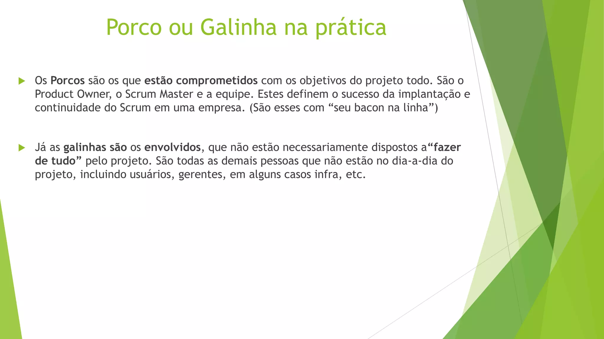 Porco ou Galinha na prática
 Os Porcos são os que estão comprometidos com os objetivos do projeto todo. São o
Product Owner, o Scrum Master e a equipe. Estes definem o sucesso da implantação e
continuidade do Scrum em uma empresa. (São esses com “seu bacon na linha”)
 Já as galinhas são os envolvidos, que não estão necessariamente dispostos a“fazer
de tudo” pelo projeto. São todas as demais pessoas que não estão no dia-a-dia do
projeto, incluindo usuários, gerentes, em alguns casos infra, etc.
 
