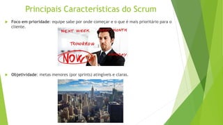 Principais Características do Scrum
 Foco em prioridade: equipe sabe por onde começar e o que é mais prioritário para o
cliente.
 Objetividade: metas menores (por sprints) atingíveis e claras.
 