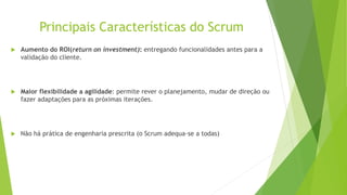 Principais Características do Scrum
 Aumento do ROI(return on investment): entregando funcionalidades antes para a
validação do cliente.
 Maior flexibilidade a agilidade: permite rever o planejamento, mudar de direção ou
fazer adaptações para as próximas iterações.
 Não há prática de engenharia prescrita (o Scrum adequa-se a todas)
 