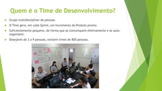 Quem é o Time de Desenvolvimento?
 Grupo multidisciplinar de pessoas
 O Time gera, em cada Sprint, um Incremento do Produto pronto.
 Suficientemente pequeno, de forma que se comuniquem efetivamente e se auto-
organizem;
 Desejável de 3 a 9 pessoas, existem times de 800 pessoas.
 