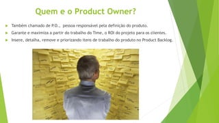Quem e o Product Owner?
 Também chamado de P.O., pessoa responsável pela definição do produto.
 Garante e maximiza a partir do trabalho do Time, o ROI do projeto para os clientes.
 Insere, detalha, remove e priorizando itens de trabalho do produto no Product Backlog.
 