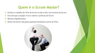 Quem é o Scrum Master?
 Facilita o trabalho do Time de Scrum no dia a dia e nos eventos do Scrum.
 Faz com que a equipe viva os valores e práticas de Scrum.
 Remove Impedimentos.
 Dentro do Scrum não possui posição hierárquica acima do Time.
 