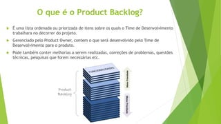 O que é o Product Backlog?
 É uma lista ordenada ou priorizada de itens sobre os quais o Time de Desenvolvimento
trabalhara no decorrer do projeto.
 Gerenciado pelo Product Owner, contem o que será desenvolvido pelo Time de
Desenvolvimento para o produto.
 Pode também conter melhorias a serem realizadas, correções de problemas, questões
técnicas, pesquisas que forem necessárias etc.
 