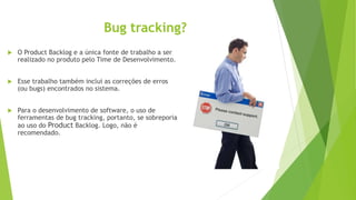 Bug tracking?
 O Product Backlog e a única fonte de trabalho a ser
realizado no produto pelo Time de Desenvolvimento.
 Esse trabalho também inclui as correções de erros
(ou bugs) encontrados no sistema.
 Para o desenvolvimento de software, o uso de
ferramentas de bug tracking, portanto, se sobreporia
ao uso do Product Backlog. Logo, não é
recomendado.
 
