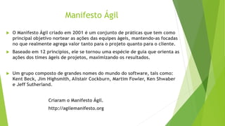Manifesto Ágil
 O Manifesto Ágil criado em 2001 é um conjunto de práticas que tem como
principal objetivo nortear as ações das equipes ágeis, mantendo-as focadas
no que realmente agrega valor tanto para o projeto quanto para o cliente.
 Baseado em 12 princípios, ele se tornou uma espécie de guia que orienta as
ações dos times ágeis de projetos, maximizando os resultados.
 Um grupo composto de grandes nomes do mundo do software, tais como:
Kent Beck, Jim Highsmith, Alistair Cockburn, Martim Fowler, Ken Shwaber
e Jeff Sutherland.
Criaram o Manifesto Ágil.
http://agilemanifesto.org
 